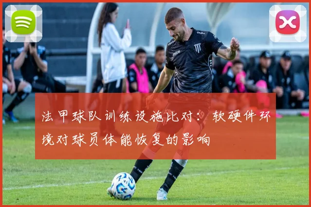 法甲球队训练设施比对:软硬件环境对球员体能恢复的影响