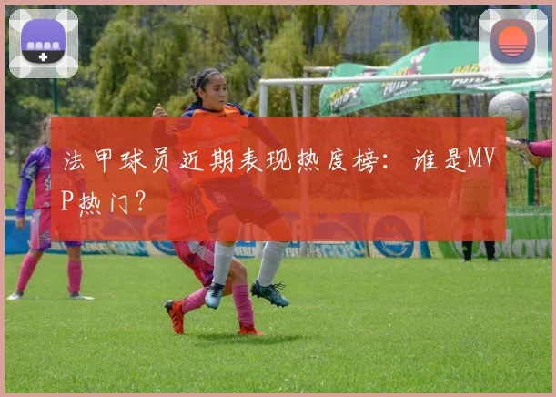法甲球员近期表现热度榜：谁是MVP热门？