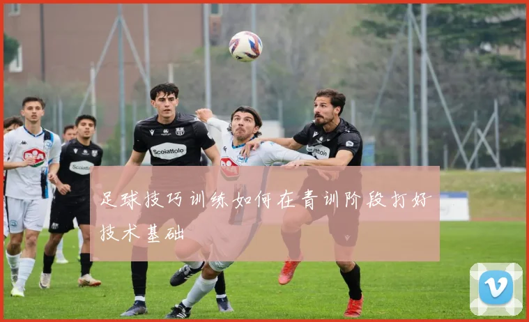 足球技巧训练如何在青训阶段打好技术基础
