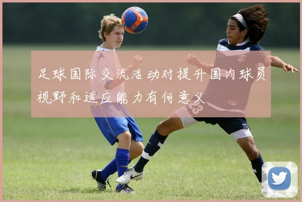足球国际交流活动对提升国内球员视野和适应能力有何意义