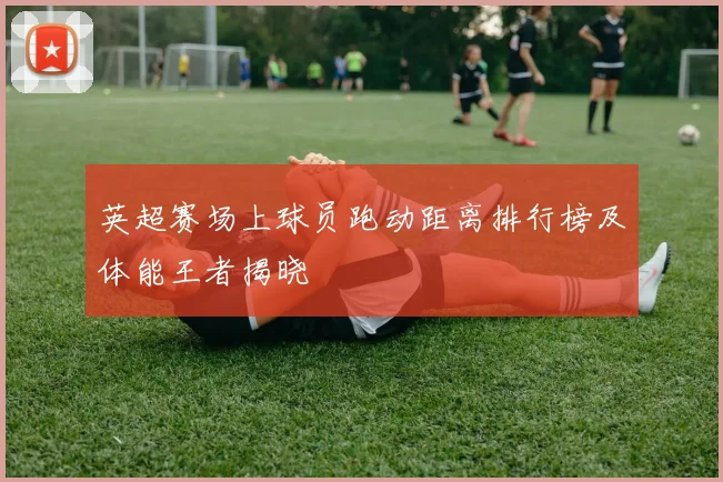 英超赛场上球员跑动距离排行榜及体能王者揭晓